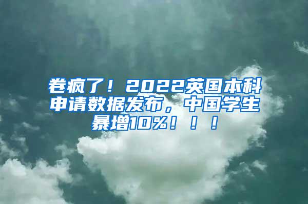 卷疯了！2022英国本科申请数据发布，中国学生暴增10%！！！