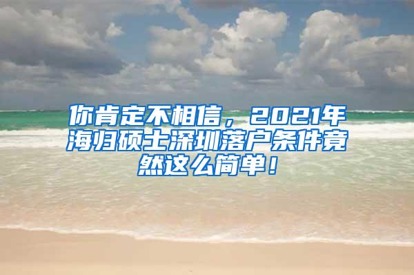 你肯定不相信，2021年海归硕士深圳落户条件竟然这么简单！