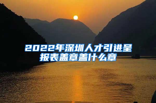 2022年深圳人才引进呈报表盖章盖什么章