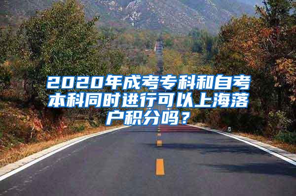 2020年成考专科和自考本科同时进行可以上海落户积分吗？