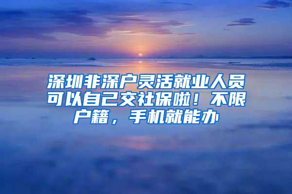 深圳非深户灵活就业人员可以自己交社保啦！不限户籍，手机就能办