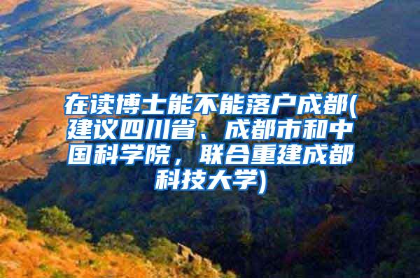 在读博士能不能落户成都(建议四川省、成都市和中国科学院，联合重建成都科技大学)