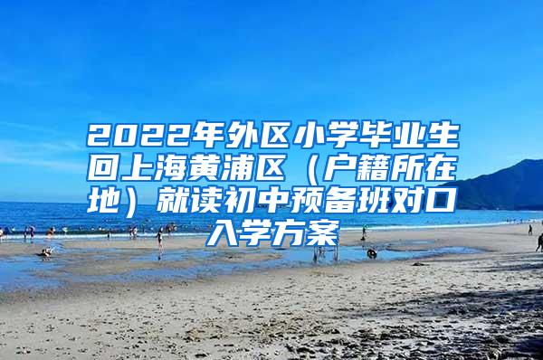 2022年外区小学毕业生回上海黄浦区（户籍所在地）就读初中预备班对口入学方案