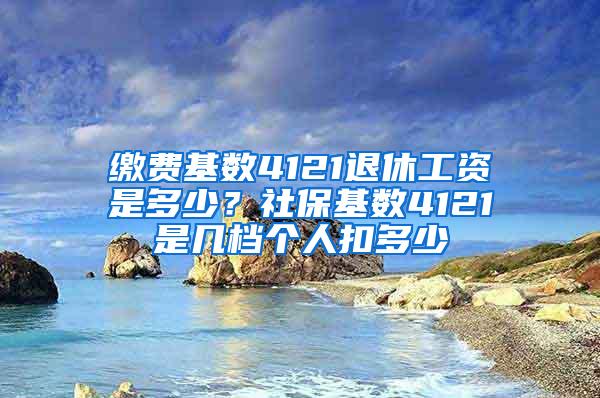 缴费基数4121退休工资是多少？社保基数4121是几档个人扣多少