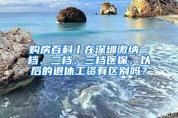 购房百科丨在深圳缴纳一档、二档、三档医保，以后的退休工资有区别吗？