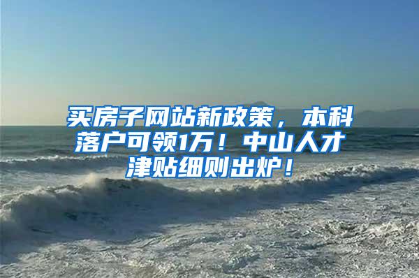 买房子网站新政策，本科落户可领1万！中山人才津贴细则出炉！