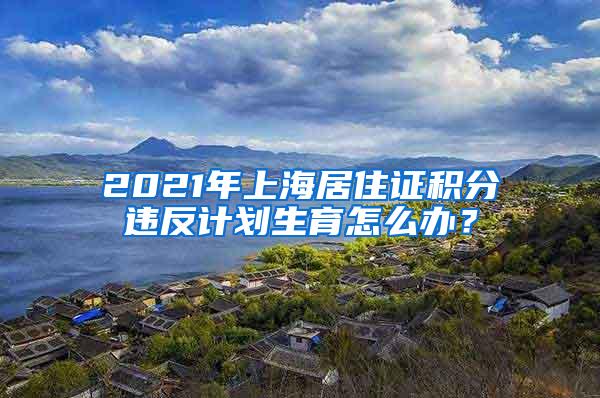 2021年上海居住证积分违反计划生育怎么办？