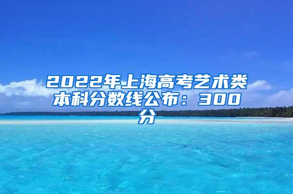 2022年上海高考艺术类本科分数线公布：300分