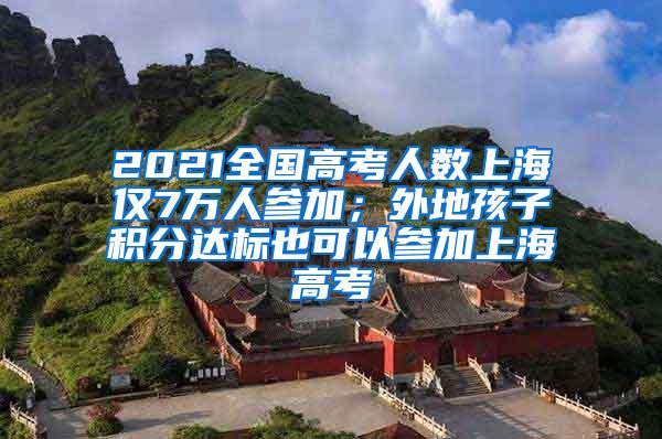 2021全国高考人数上海仅7万人参加；外地孩子积分达标也可以参加上海高考