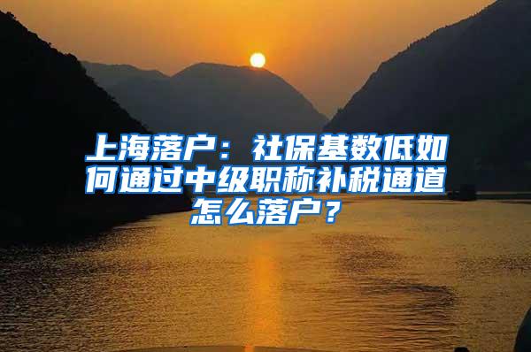 上海落户：社保基数低如何通过中级职称补税通道怎么落户？