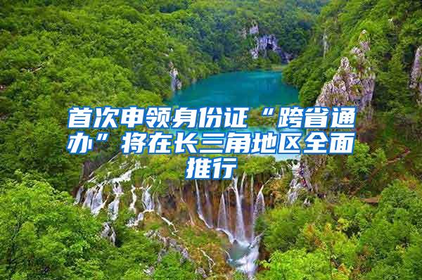 首次申领身份证“跨省通办”将在长三角地区全面推行