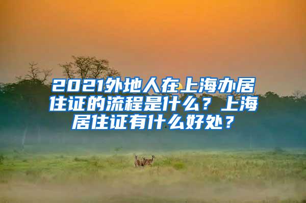 2021外地人在上海办居住证的流程是什么？上海居住证有什么好处？