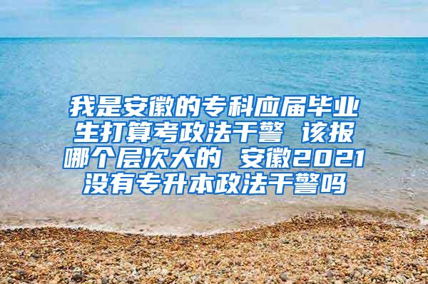 我是安徽的专科应届毕业生打算考政法干警 该报哪个层次大的 安徽2021没有专升本政法干警吗