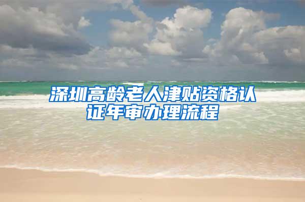 深圳高龄老人津贴资格认证年审办理流程