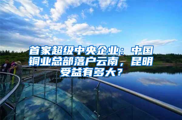首家超级中央企业：中国铜业总部落户云南，昆明受益有多大？