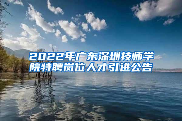 2022年广东深圳技师学院特聘岗位人才引进公告