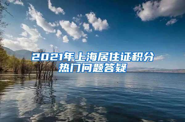 2021年上海居住证积分热门问题答疑