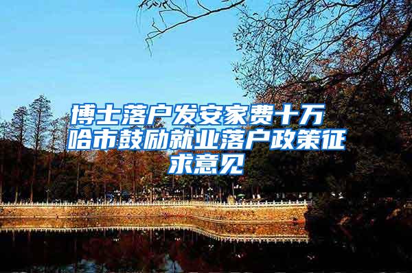 博士落户发安家费十万 哈市鼓励就业落户政策征求意见