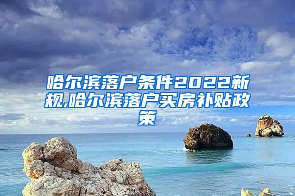 哈尔滨落户条件2022新规,哈尔滨落户买房补贴政策