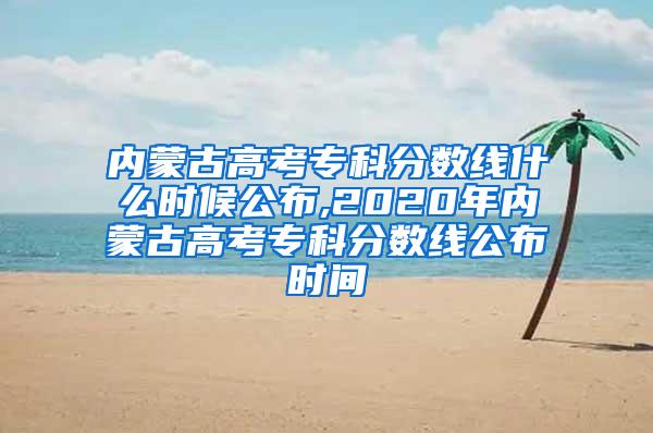 内蒙古高考专科分数线什么时候公布,2020年内蒙古高考专科分数线公布时间