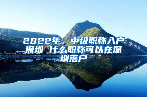 2022年，中级职称入户深圳 什么职称可以在深圳落户