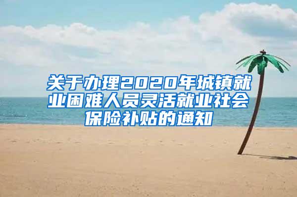 关于办理2020年城镇就业困难人员灵活就业社会保险补贴的通知
