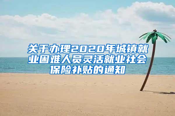 关于办理2020年城镇就业困难人员灵活就业社会保险补贴的通知