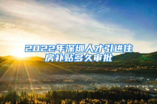 2022年深圳人才引进住房补贴多久审批