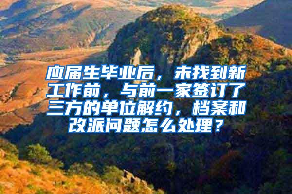 应届生毕业后，未找到新工作前，与前一家签订了三方的单位解约，档案和改派问题怎么处理？