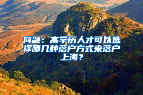 问题：高学历人才可以选择哪几种落户方式来落户上海？