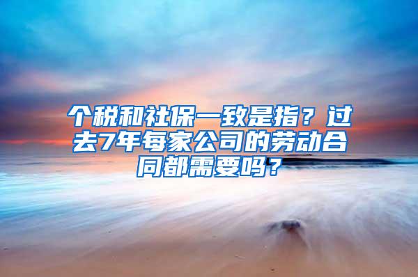 个税和社保一致是指？过去7年每家公司的劳动合同都需要吗？