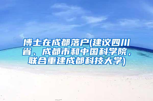 博士在成都落户(建议四川省、成都市和中国科学院，联合重建成都科技大学)