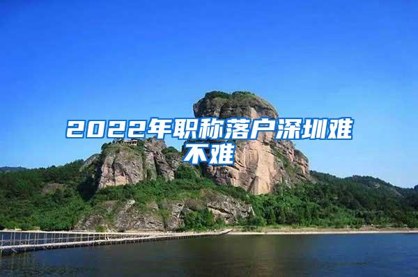 2022年职称落户深圳难不难