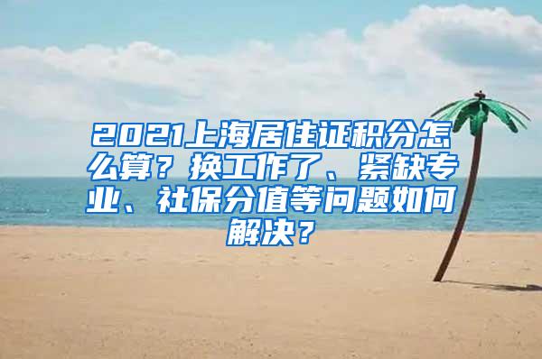 2021上海居住证积分怎么算？换工作了、紧缺专业、社保分值等问题如何解决？
