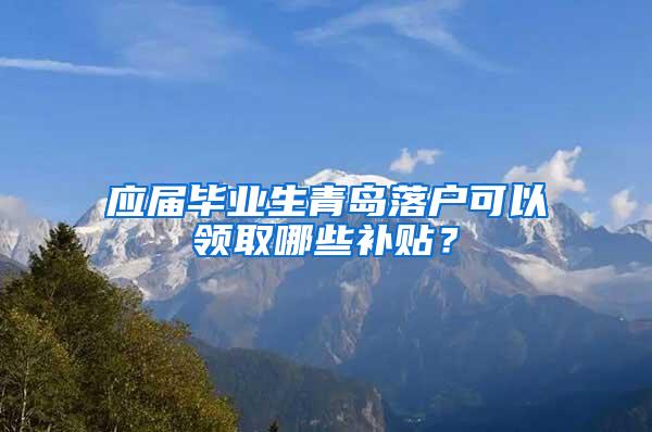 应届毕业生青岛落户可以领取哪些补贴？