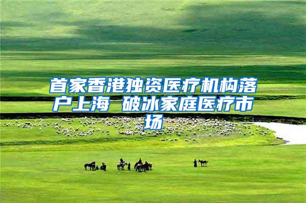 首家香港独资医疗机构落户上海 破冰家庭医疗市场