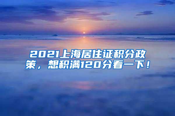 2021上海居住证积分政策，想积满120分看一下！