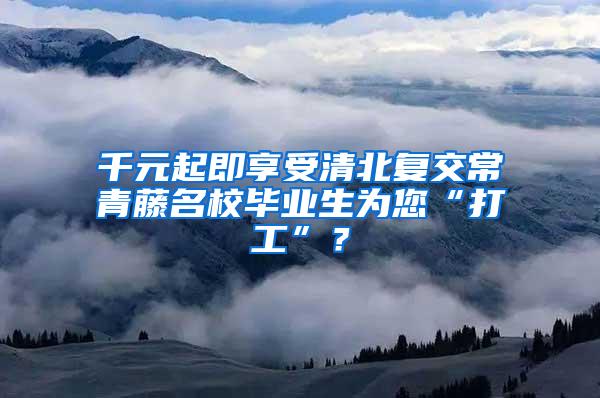 千元起即享受清北复交常青藤名校毕业生为您“打工”？