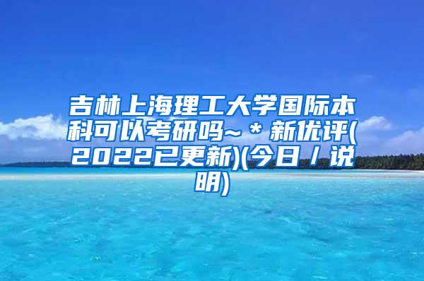 吉林上海理工大学国际本科可以考研吗~＊新优评(2022已更新)(今日／说明)