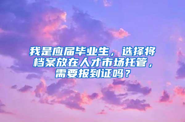 我是应届毕业生，选择将档案放在人才市场托管，需要报到证吗？