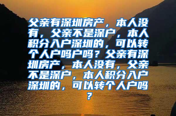 父亲有深圳房产，本人没有，父亲不是深户，本人积分入户深圳的，可以转个人户吗户吗？父亲有深圳房产，本人没有，父亲不是深户，本人积分入户深圳的，可以转个人户吗？