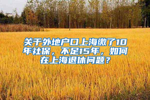 关于外地户口上海缴了10年社保，不足15年，如何在上海退休问题？