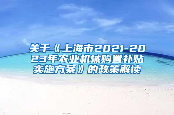 关于《上海市2021-2023年农业机械购置补贴实施方案》的政策解读