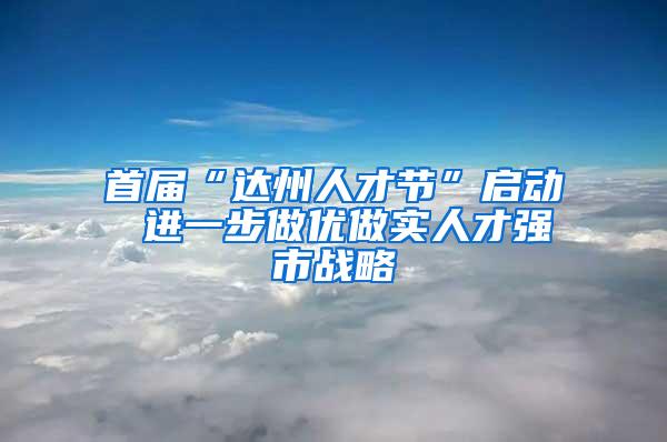 首届“达州人才节”启动 进一步做优做实人才强市战略