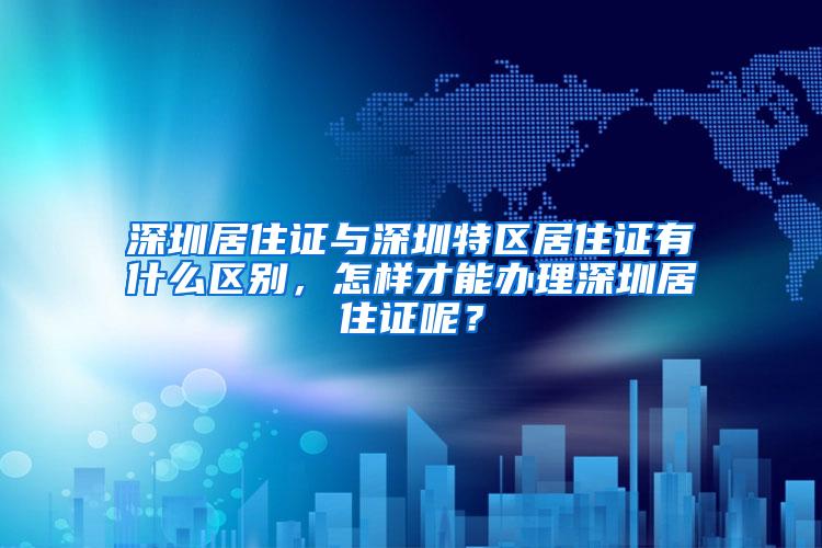 深圳居住证与深圳特区居住证有什么区别，怎样才能办理深圳居住证呢？