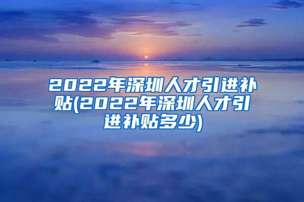 2022年深圳人才引进补贴(2022年深圳人才引进补贴多少)