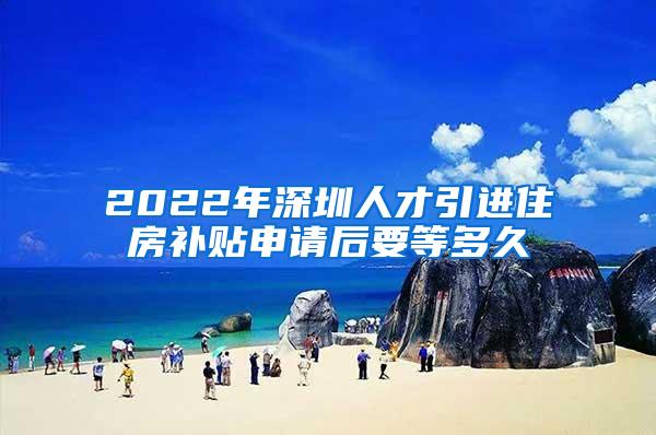 2022年深圳人才引进住房补贴申请后要等多久