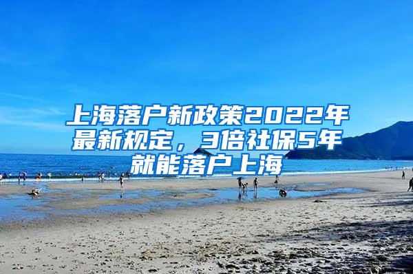 上海落户新政策2022年最新规定，3倍社保5年就能落户上海