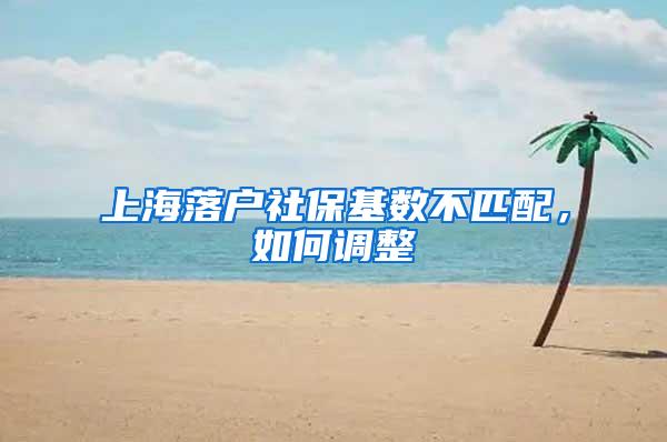 上海落户社保基数不匹配，如何调整