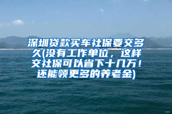 深圳贷款买车社保要交多久(没有工作单位，这样交社保可以省下十几万！还能领更多的养老金)